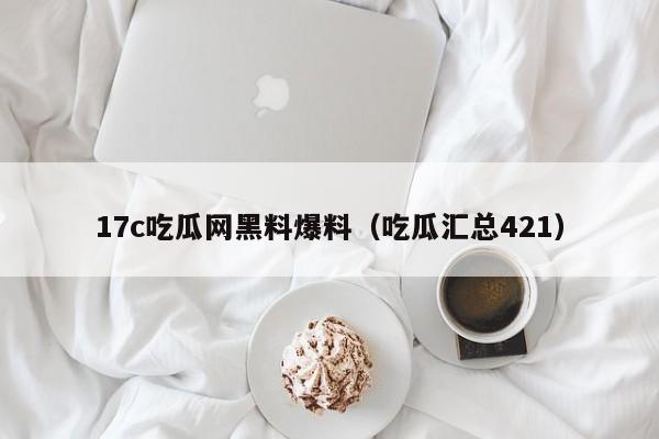 17c吃瓜网黑料爆料(吃瓜汇总421)