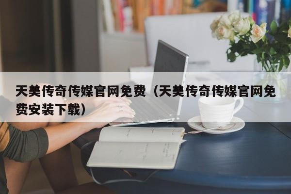 天美传奇传媒官网免费(天美传奇传媒官网免费安装下载)